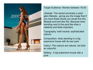 Target Audience: Women between 18-30
Lifestyle: This advert promotes a posh
glam lifestyle , giving you the image that if
you have these shoes you would live this
lifestyle and look like this. Because shes
standing next to the pool like shes a
celebrity and feels important.
Typography: bold neutral, sophisticated
colours
Composition: shes standing in a big
expensive house with its own pool.
Colour: The colours are natural, not bold
an colourful.
Setting: A big expensive house with a
pool.
 