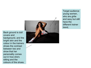 Target audience
young women,
who are girlie
and sexy but still
have the
different trainer
trend,
Back ground is dull
covers and
background, and the
bright skin and the
colour in the trainers
shoes the contrast
between two and
show that her
personality comes
out in how she's
sitting and the
colours of the shoes.
 