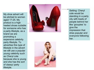 My shoe advert will
be pitched to women
aged 17-25. My
product is a high
heeled shoes suitable
for someone who has
a party lifestyle, as a
brand we are
promoting a
expensive celebrity
party lifestyle. To
advertise this type of
lifestyle in the advert
we will use a popular
young celebrity such
as Cheryl cole
because she is young
and she has the sort
of classy/ party
lifestyle.
Setting: Cheryl
cole would be
standing in a party
city with loads of
people behind her
like ‘groupies’ to
give the
impression that
shes popular and
everyone following
her.
 