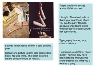 Target audience: young
adults 18-26, women.
Lifestyle: The advert tells us
that if you wear these shoes
you live the party lifestyle.
Because shes laying down
with her body spread out with
her eyes closed.
Typography: blacks, reds,
creams colours.
Hair+make-up,clothing: rough,
messy hair like they have
been partying and wearing
short dresses like what you’d
wear to a party.
Setting: in her house and on a pole dancing
pole.
Colour: one picture is dark bold colours like,
black, red and white. The other picture is
cream, yellow colours all natural.
 