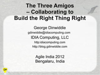 The Three Amigos
     – Collaborating to
Build the Right Thing Right
        George Dinwiddie
     gdinwiddie@idiacomputing.com
      IDIA Computing, LLC
        http:idiacomputing.com
       http://blog.gdinwiddie.com


         Agile India 2012
         Bengalaru, India
 