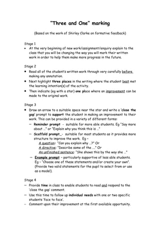 “Three and One” marking
        (Based on the work of Shirley Clarke on formative feedback)


Stage 1
• At the very beginning of new work/assignment/enquiry explain to the
   class that you will be changing the way you will mark their written
   work in order to help them make more progress in the future.

Stage 2
•   Read all of the student’s written work through very carefully before
    making any annotation.
•   Next highlight three places in the writing where the student best met
    the learning intention(s) of the activity.
•   Then indicate (eg with a star) one place where an improvement can be
    made to the original work.

Stage 3
•   Draw an arrow to a suitable space near the star and write a ‘close the
    gap’ prompt to support the student in making an improvement to their
    work. This can be provided in a variety of different forms:
    −   Reminder prompt - suitable for more able students. Eg “Say more
        about …” or “Explain why you think this is …”
    −   Scaffold prompt - suitable for most students as it provides more
        structure to improve the work. Eg –
           A question: “Can you explain why …?” Or
           A directive: “Describe some of the ….” Or
           An unfinished sentence: “She shows this by the way she …”
    −   Example prompt – particularly supportive of less able students.
        Eg – “Choose one of these statements and/or create your own”.
        (Provide two valid statements for the pupil to select from or use
        as a model).

Stage 4
−   Provide time in class to enable students to read and respond to the
    ‘close the gap’ comment.
− Use this time to follow up individual needs with one or two specific
  students ‘face to face’.
− Comment upon their improvement at the first available opportunity.
 