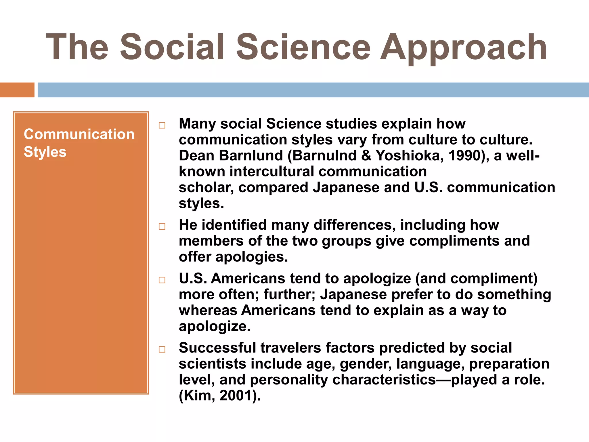The Social Science ApproachCommunication StylesMany social Science studies explain how communication styles vary from culture to culture. Dean Barnlund (Barnulnd & Yoshioka, 1990), a well-known intercultural communication scholar, compared Japanese and U.S. communication styles.He identified many differences, including how members of the two groups give compliments and offer apologies. U.S. Americans tend to apologize (and compliment) more often; further; Japanese prefer to do something whereas Americans tend to explain as a way to apologize.Successful travelers factors predicted by social scientists include age, gender, language, preparation level, and personality characteristics—played a role. (Kim, 2001).