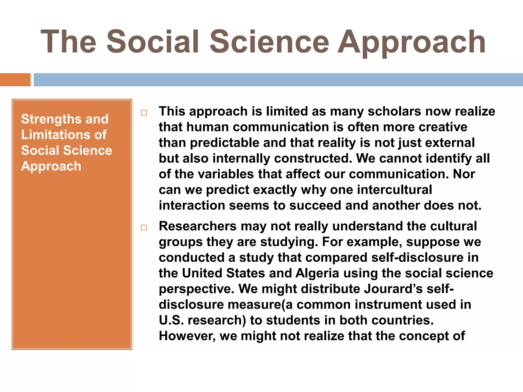 The Social Science ApproachStrengths and Limitations of Social Science ApproachThis approach is limited as many scholars now realize that human communication is often more creative than predictable and that reality is not just external but also internally constructed. We cannot identify all of the variables that affect our communication. Nor can we predict exactly why one intercultural interaction seems to succeed and another does not.Researchers may not really understand the cultural groups they are studying. For example, suppose we conducted a study that compared self-disclosure in the United States and Algeria using the social science perspective. We might distribute Jourard’s self-disclosure measure(a common instrument used in U.S. research) to students in both countries. However, we might not realize that the concept of 