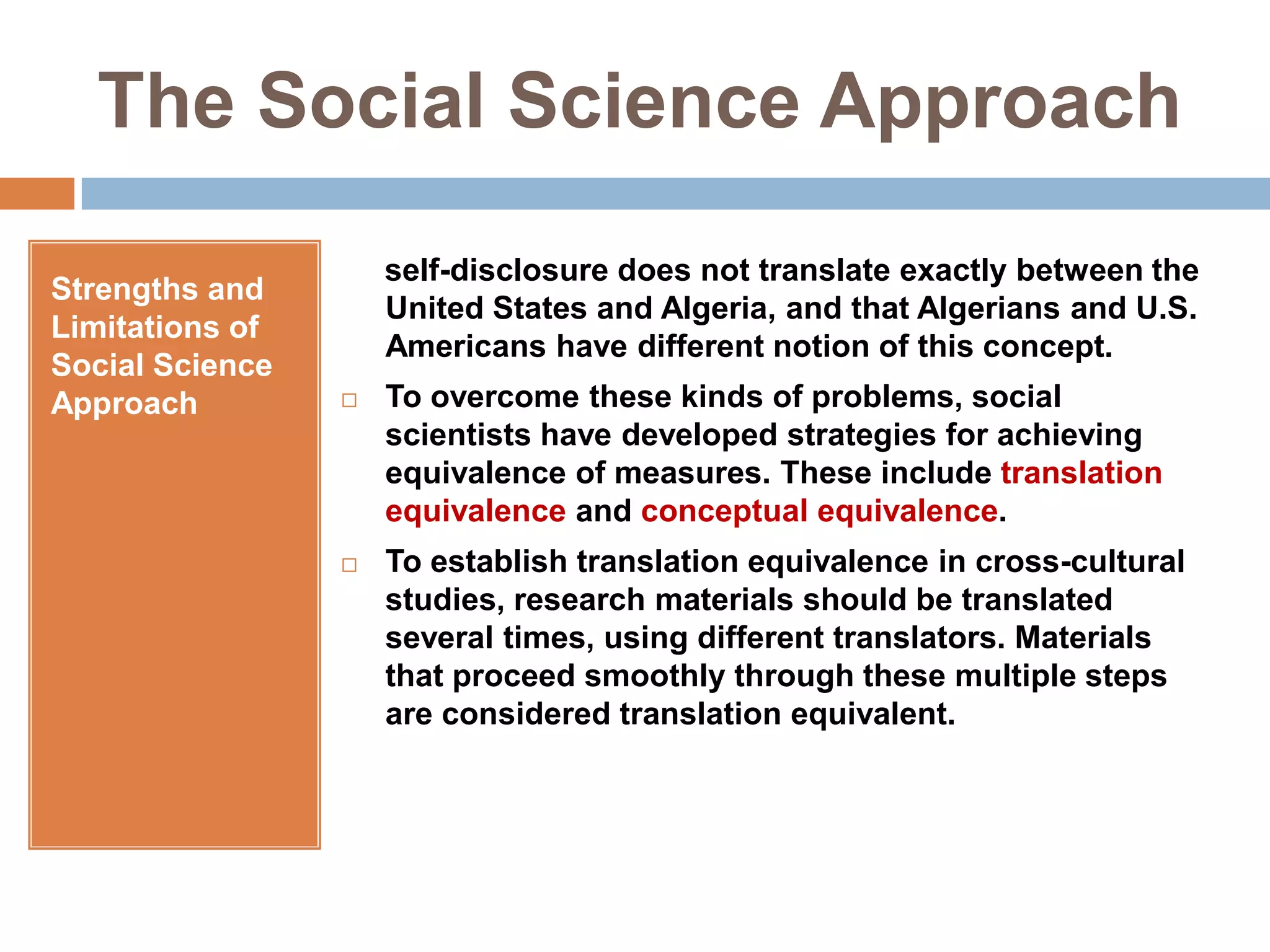 The Social Science ApproachStrengths and Limitations of Social Science Approach     self-disclosure does not translate exactly between the United States and Algeria, and that Algerians and U.S. Americans have different notion of this concept.To overcome these kinds of problems, social scientists have developed strategies for achieving equivalence of measures. These include translation equivalence and conceptual equivalence. To establish translation equivalence in cross-cultural studies, research materials should be translated several times, using different translators. Materials that proceed smoothly through these multiple steps are considered translation equivalent.