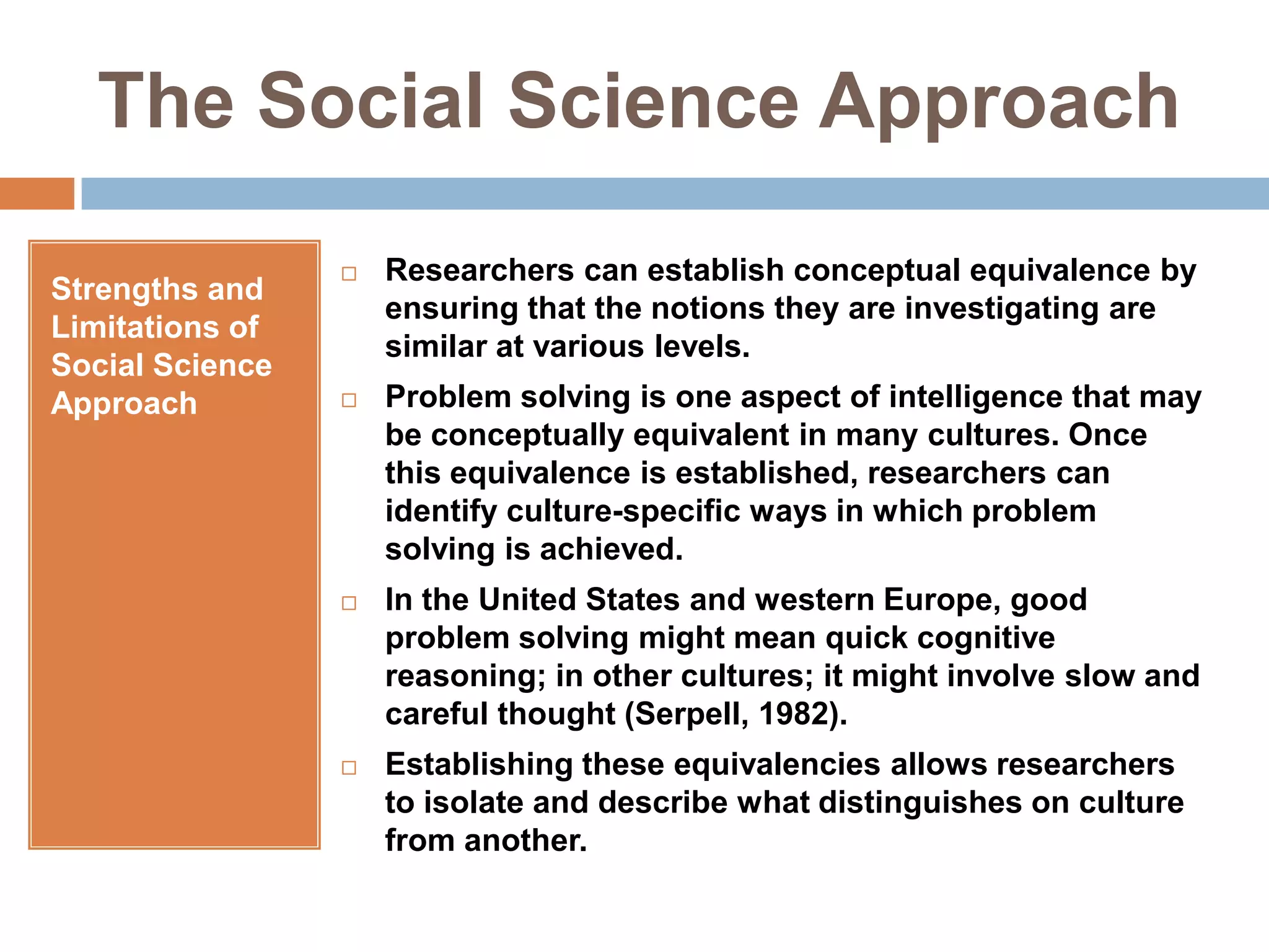 The Social Science ApproachStrengths and Limitations of Social Science ApproachResearchers can establish conceptual equivalence by ensuring that the notions they are investigating are similar at various levels. Problem solving is one aspect of intelligence that may be conceptually equivalent in many cultures. Once this equivalence is established, researchers can identify culture-specific ways in which problem solving is achieved.In the United States and western Europe, good problem solving might mean quick cognitive reasoning; in other cultures; it might involve slow and careful thought (Serpell, 1982).Establishing these equivalencies allows researchers to isolate and describe what distinguishes on culture from another.