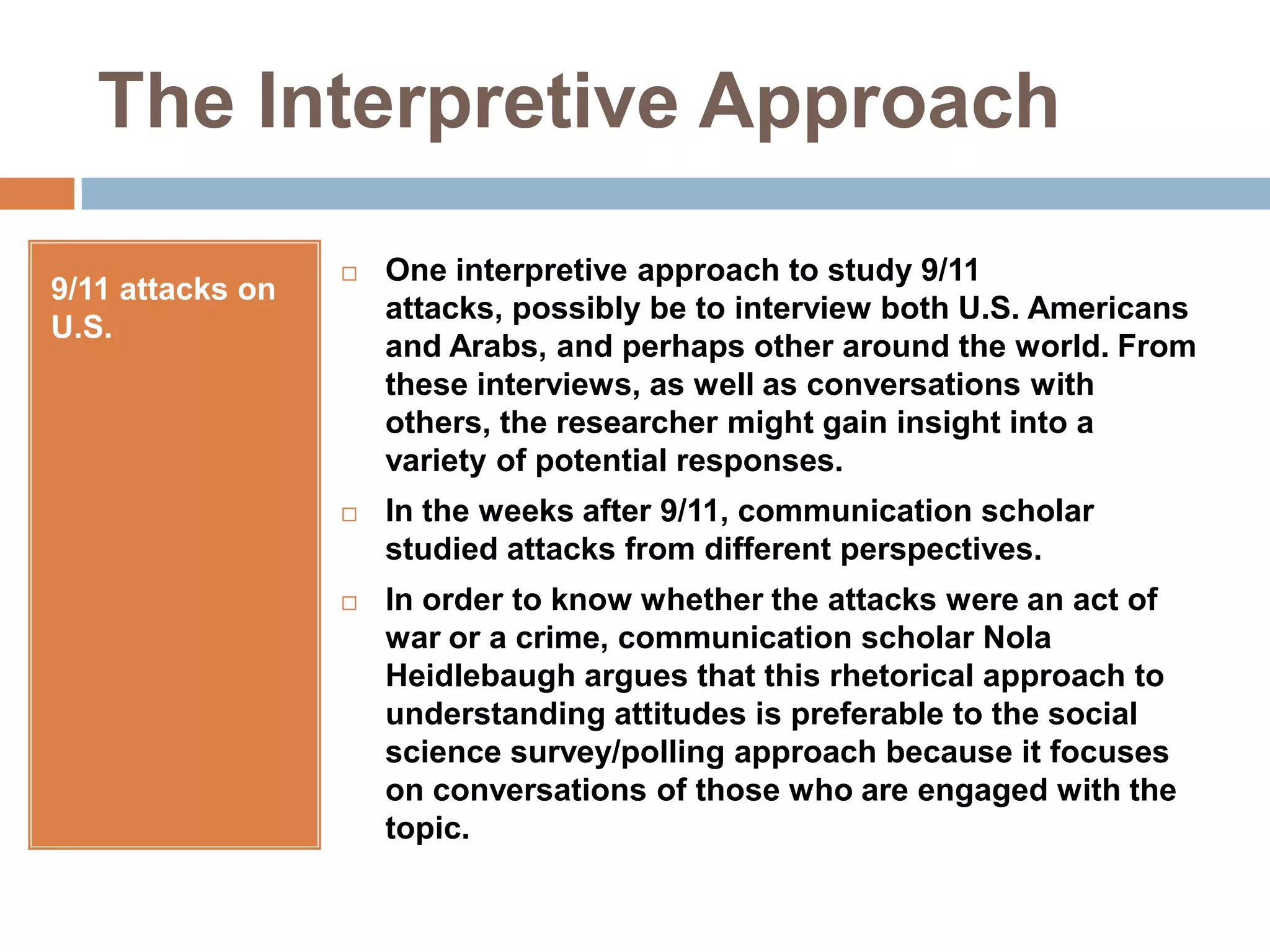 The Interpretive Approach9/11 attacks on U.S.One interpretive approach to study 9/11 attacks, possibly be to interview both U.S. Americans and Arabs, and perhaps other around the world. From these interviews, as well as conversations with others, the researcher might gain insight into a variety of potential responses.In the weeks after 9/11, communication scholar studied attacks from different perspectives.In order to know whether the attacks were an act of war or a crime, communication scholar Nola Heidlebaugh argues that this rhetorical approach to understanding attitudes is preferable to the social science survey/polling approach because it focuses on conversations of those who are engaged with the topic.