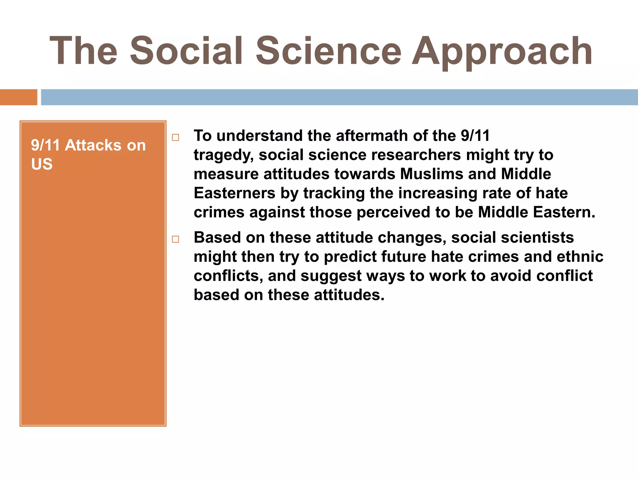 The Social Science Approach9/11 Attacks on USTo understand the aftermath of the 9/11 tragedy, social science researchers might try to measure attitudes towards Muslims and Middle Easterners by tracking the increasing rate of hate crimes against those perceived to be Middle Eastern.Based on these attitude changes, social scientists might then try to predict future hate crimes and ethnic conflicts, and suggest ways to work to avoid conflict based on these attitudes.