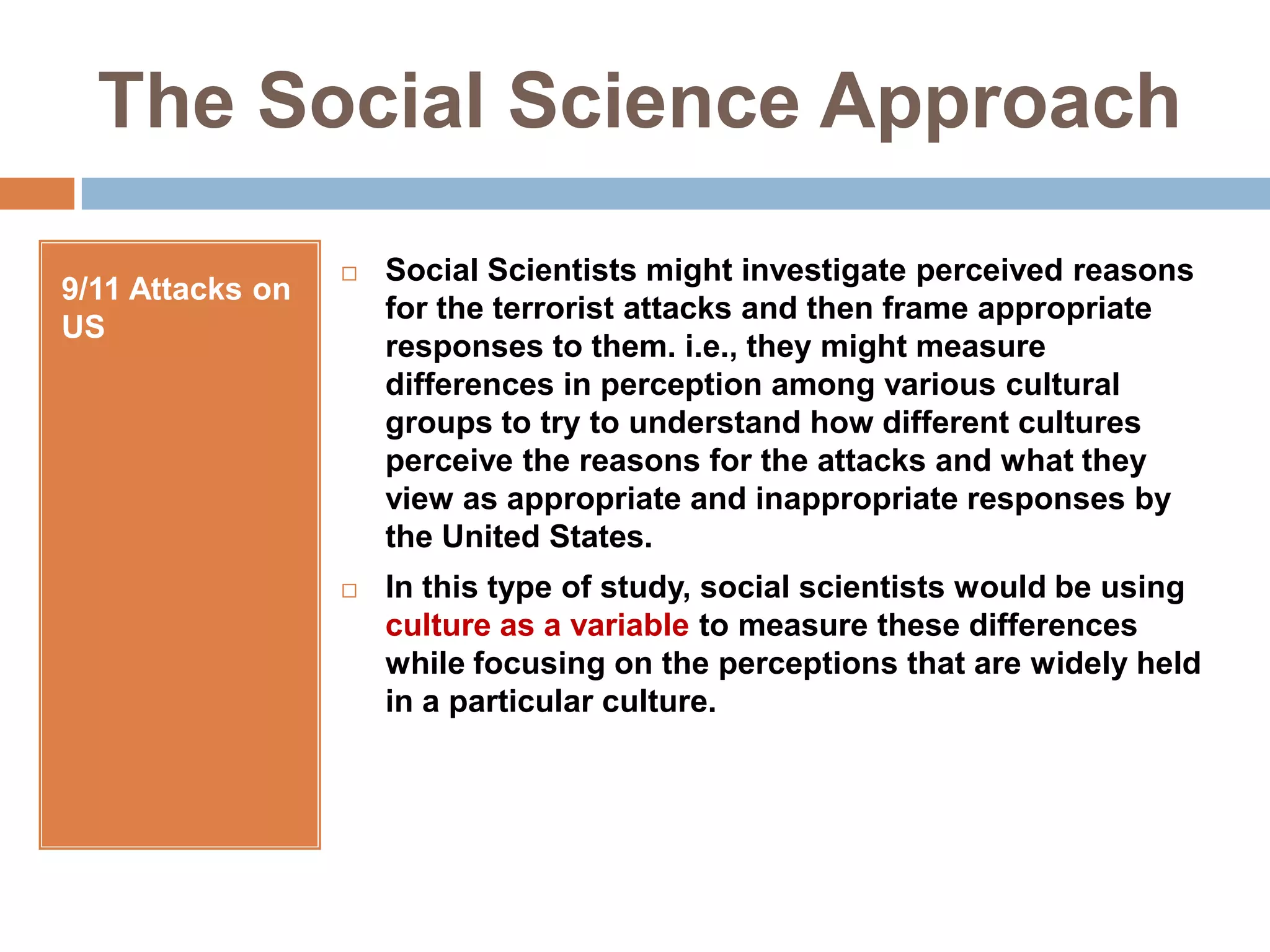 The Social Science Approach9/11 Attacks on USSocial Scientists might investigate perceived reasons for the terrorist attacks and then frame appropriate responses to them. i.e., they might measure differences in perception among various cultural groups to try to understand how different cultures perceive the reasons for the attacks and what they view as appropriate and inappropriate responses by the United States.In this type of study, social scientists would be using culture as a variable to measure these differences while focusing on the perceptions that are widely held in a particular culture.