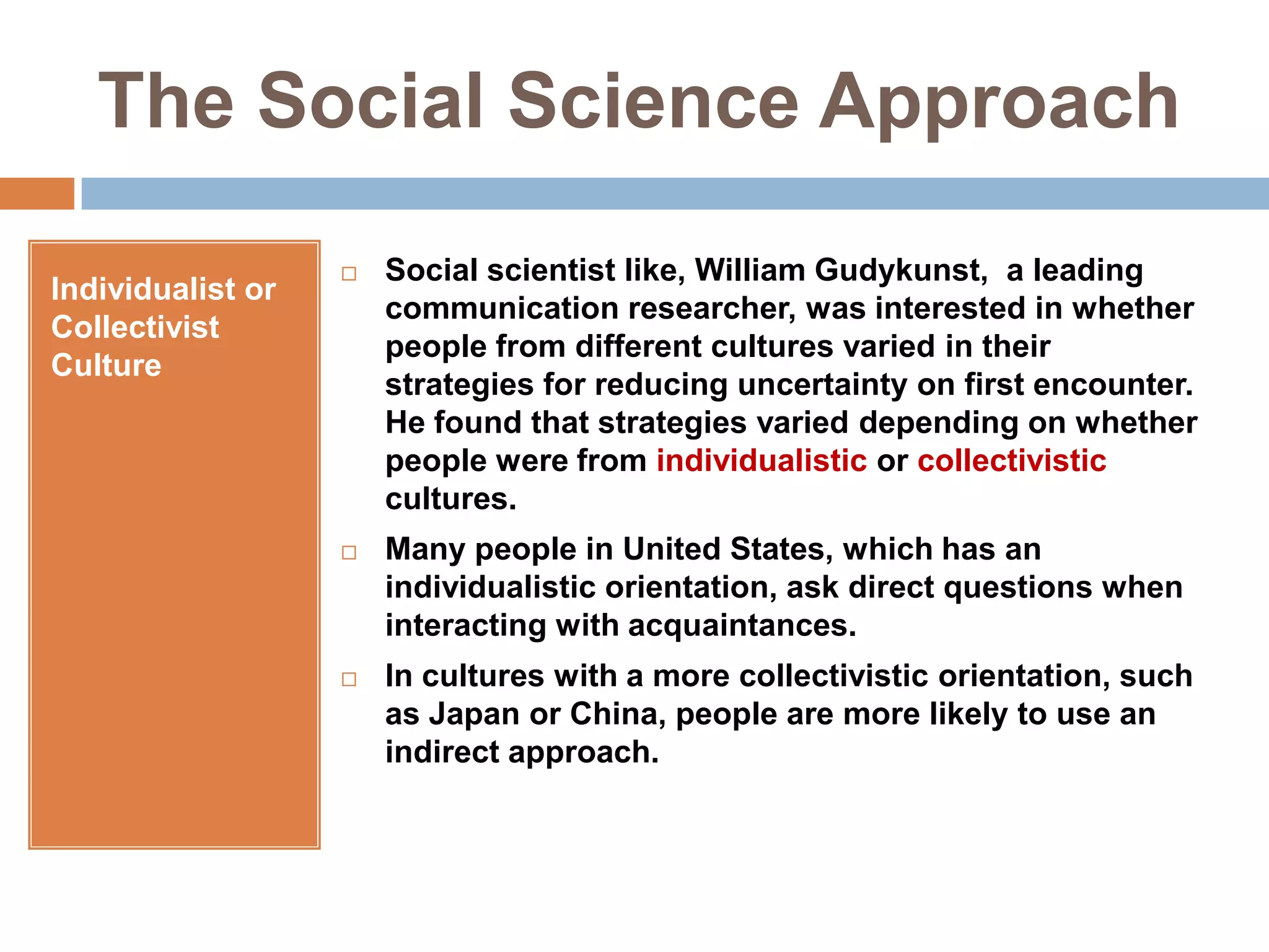 The Social Science ApproachIndividualist or Collectivist CultureSocial scientist like, William Gudykunst,  a leading communication researcher, was interested in whether people from different cultures varied in their strategies for reducing uncertainty on first encounter. He found that strategies varied depending on whether people were from individualistic or collectivistic cultures.Many people in United States, which has an individualistic orientation, ask direct questions when interacting with acquaintances.In cultures with a more collectivistic orientation, such as Japan or China, people are more likely to use an indirect approach.