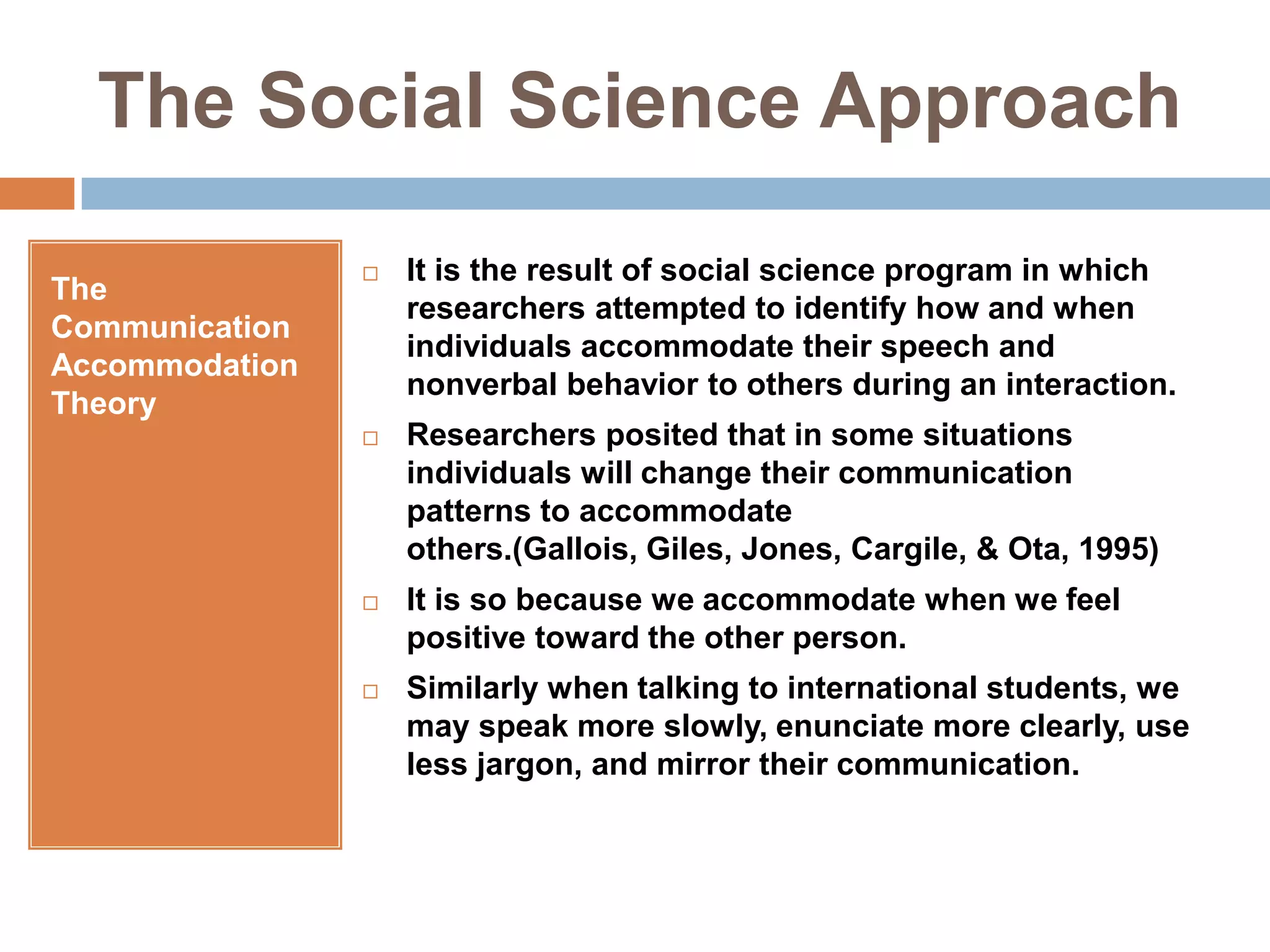 The Social Science ApproachThe Communication Accommodation TheoryIt is the result of social science program in which researchers attempted to identify how and when individuals accommodate their speech and nonverbal behavior to others during an interaction.Researchers posited that in some situations individuals will change their communication patterns to accommodate others.(Gallois, Giles, Jones, Cargile, & Ota, 1995)It is so because we accommodate when we feel positive toward the other person.Similarly when talking to international students, we may speak more slowly, enunciate more clearly, use less jargon, and mirror their communication.