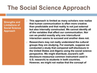 The Social Science ApproachStrengths and Limitations of Social Science ApproachThis approach is limited as many scholars now realize that human communication is often more creative than predictable and that reality is not just external but also internally constructed. We cannot identify all of the variables that affect our communication. Nor can we predict exactly why one intercultural interaction seems to succeed and another does not.Researchers may not really understand the cultural groups they are studying. For example, suppose we conducted a study that compared self-disclosure in the United States and Algeria using the social science perspective. We might distribute Jourard’s self-disclosure measure(a common instrument used in U.S. research) to students in both countries. However, we might not realize that the concept of 