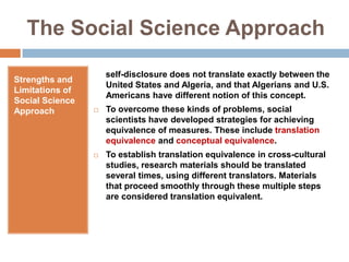 The Social Science ApproachStrengths and Limitations of Social Science Approach     self-disclosure does not translate exactly between the United States and Algeria, and that Algerians and U.S. Americans have different notion of this concept.To overcome these kinds of problems, social scientists have developed strategies for achieving equivalence of measures. These include translation equivalence and conceptual equivalence. To establish translation equivalence in cross-cultural studies, research materials should be translated several times, using different translators. Materials that proceed smoothly through these multiple steps are considered translation equivalent.