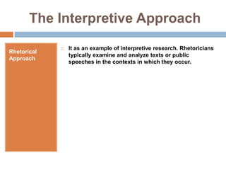 The Interpretive ApproachRhetorical ApproachIt as an example of interpretive research. Rhetoricians typically examine and analyze texts or public speeches in the contexts in which they occur.