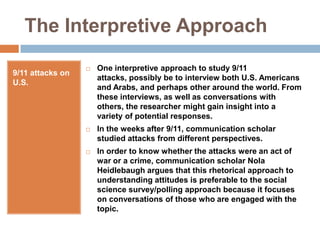 The Interpretive Approach9/11 attacks on U.S.One interpretive approach to study 9/11 attacks, possibly be to interview both U.S. Americans and Arabs, and perhaps other around the world. From these interviews, as well as conversations with others, the researcher might gain insight into a variety of potential responses.In the weeks after 9/11, communication scholar studied attacks from different perspectives.In order to know whether the attacks were an act of war or a crime, communication scholar Nola Heidlebaugh argues that this rhetorical approach to understanding attitudes is preferable to the social science survey/polling approach because it focuses on conversations of those who are engaged with the topic.
