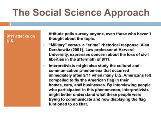 The Social Science Approach9/11 attacks on U.S.     Attitude polls survey anyone, even those who haven’t thought about the topic.“Military” versus a “crime” rhetorical response. Alan Dershowitz (2001), Law professor at Harvard University, expresses concern about the loss of civil liberties in the aftermath of 9/11.Interpretivists might also study the cultural and communication phenomena that occurred immediately after 9/11 when many U.S. Americans felt compelled to fly the American flag in their homes, cars, and businesses. By interviewing people who participated in this phenomenon, interpretivists might better understand what these people were trying to communicate and how displaying the flag funtioned to do that.