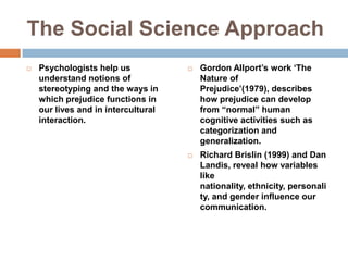 The Social Science ApproachPsychologists help us understand notions of stereotyping and the ways in which prejudice functions in our lives and in intercultural interaction.Gordon Allport’s work ‘The Nature of Prejudice’(1979), describes how prejudice can develop from “normal” human cognitive activities such as categorization and generalization.Richard Brislin (1999) and Dan Landis, reveal how variables like nationality, ethnicity, personality, and gender influence our communication.