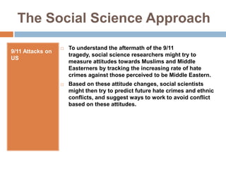 The Social Science Approach9/11 Attacks on USTo understand the aftermath of the 9/11 tragedy, social science researchers might try to measure attitudes towards Muslims and Middle Easterners by tracking the increasing rate of hate crimes against those perceived to be Middle Eastern.Based on these attitude changes, social scientists might then try to predict future hate crimes and ethnic conflicts, and suggest ways to work to avoid conflict based on these attitudes.