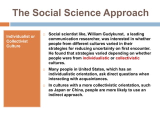 The Social Science ApproachIndividualist or Collectivist CultureSocial scientist like, William Gudykunst,  a leading communication researcher, was interested in whether people from different cultures varied in their strategies for reducing uncertainty on first encounter. He found that strategies varied depending on whether people were from individualistic or collectivistic cultures.Many people in United States, which has an individualistic orientation, ask direct questions when interacting with acquaintances.In cultures with a more collectivistic orientation, such as Japan or China, people are more likely to use an indirect approach.