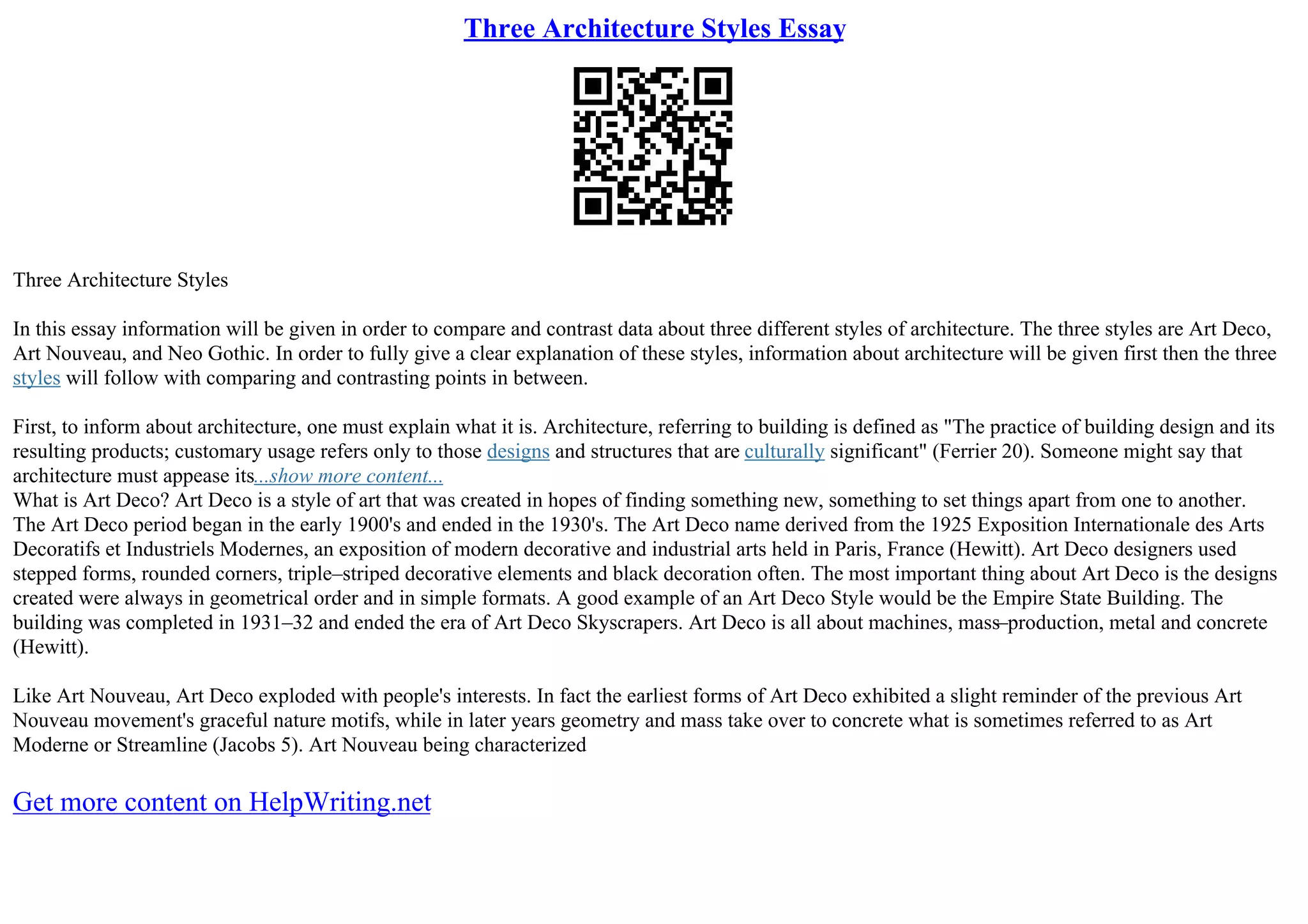 Three Architecture Styles Essay
Three Architecture Styles
In this essay information will be given in order to compare and contrast data about three different styles of architecture. The three styles are Art Deco,
Art Nouveau, and Neo Gothic. In order to fully give a clear explanation of these styles, information about architecture will be given first then the three
styles will follow with comparing and contrasting points in between.
First, to inform about architecture, one must explain what it is. Architecture, referring to building is defined as "The practice of building design and its
resulting products; customary usage refers only to those designs and structures that are culturally significant" (Ferrier 20). Someone might say that
architecture must appease its...show more content...
What is Art Deco? Art Deco is a style of art that was created in hopes of finding something new, something to set things apart from one to another.
The Art Deco period began in the early 1900's and ended in the 1930's. The Art Deco name derived from the 1925 Exposition Internationale des Arts
Decoratifs et Industriels Modernes, an exposition of modern decorative and industrial arts held in Paris, France (Hewitt). Art Deco designers used
stepped forms, rounded corners, triple–striped decorative elements and black decoration often. The most important thing about Art Deco is the designs
created were always in geometrical order and in simple formats. A good example of an Art Deco Style would be the Empire State Building. The
building was completed in 1931–32 and ended the era of Art Deco Skyscrapers. Art Deco is all about machines, mass–production, metal and concrete
(Hewitt).
Like Art Nouveau, Art Deco exploded with people's interests. In fact the earliest forms of Art Deco exhibited a slight reminder of the previous Art
Nouveau movement's graceful nature motifs, while in later years geometry and mass take over to concrete what is sometimes referred to as Art
Moderne or Streamline (Jacobs 5). Art Nouveau being characterized
Get more content on HelpWriting.net
 
