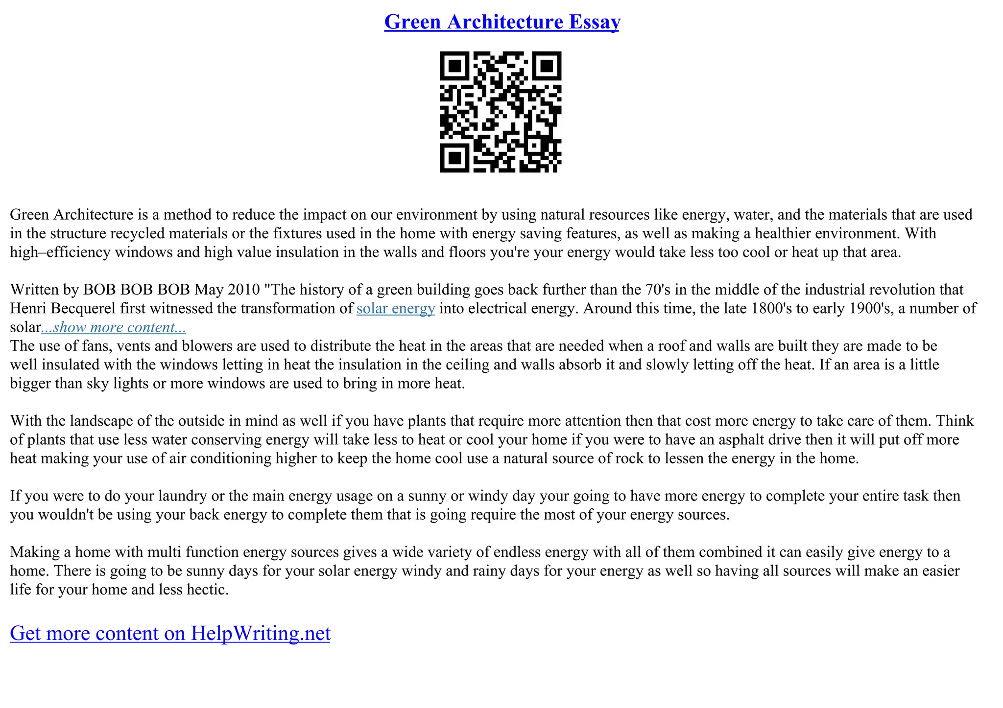 Green Architecture Essay
Green Architecture is a method to reduce the impact on our environment by using natural resources like energy, water, and the materials that are used
in the structure recycled materials or the fixtures used in the home with energy saving features, as well as making a healthier environment. With
high–efficiency windows and high value insulation in the walls and floors you're your energy would take less too cool or heat up that area.
Written by BOB BOB BOB May 2010 "The history of a green building goes back further than the 70's in the middle of the industrial revolution that
Henri Becquerel first witnessed the transformation of solar energy into electrical energy. Around this time, the late 1800's to early 1900's, a number of
solar...show more content...
The use of fans, vents and blowers are used to distribute the heat in the areas that are needed when a roof and walls are built they are made to be
well insulated with the windows letting in heat the insulation in the ceiling and walls absorb it and slowly letting off the heat. If an area is a little
bigger than sky lights or more windows are used to bring in more heat.
With the landscape of the outside in mind as well if you have plants that require more attention then that cost more energy to take care of them. Think
of plants that use less water conserving energy will take less to heat or cool your home if you were to have an asphalt drive then it will put off more
heat making your use of air conditioning higher to keep the home cool use a natural source of rock to lessen the energy in the home.
If you were to do your laundry or the main energy usage on a sunny or windy day your going to have more energy to complete your entire task then
you wouldn't be using your back energy to complete them that is going require the most of your energy sources.
Making a home with multi function energy sources gives a wide variety of endless energy with all of them combined it can easily give energy to a
home. There is going to be sunny days for your solar energy windy and rainy days for your energy as well so having all sources will make an easier
life for your home and less hectic.
Get more content on HelpWriting.net
 