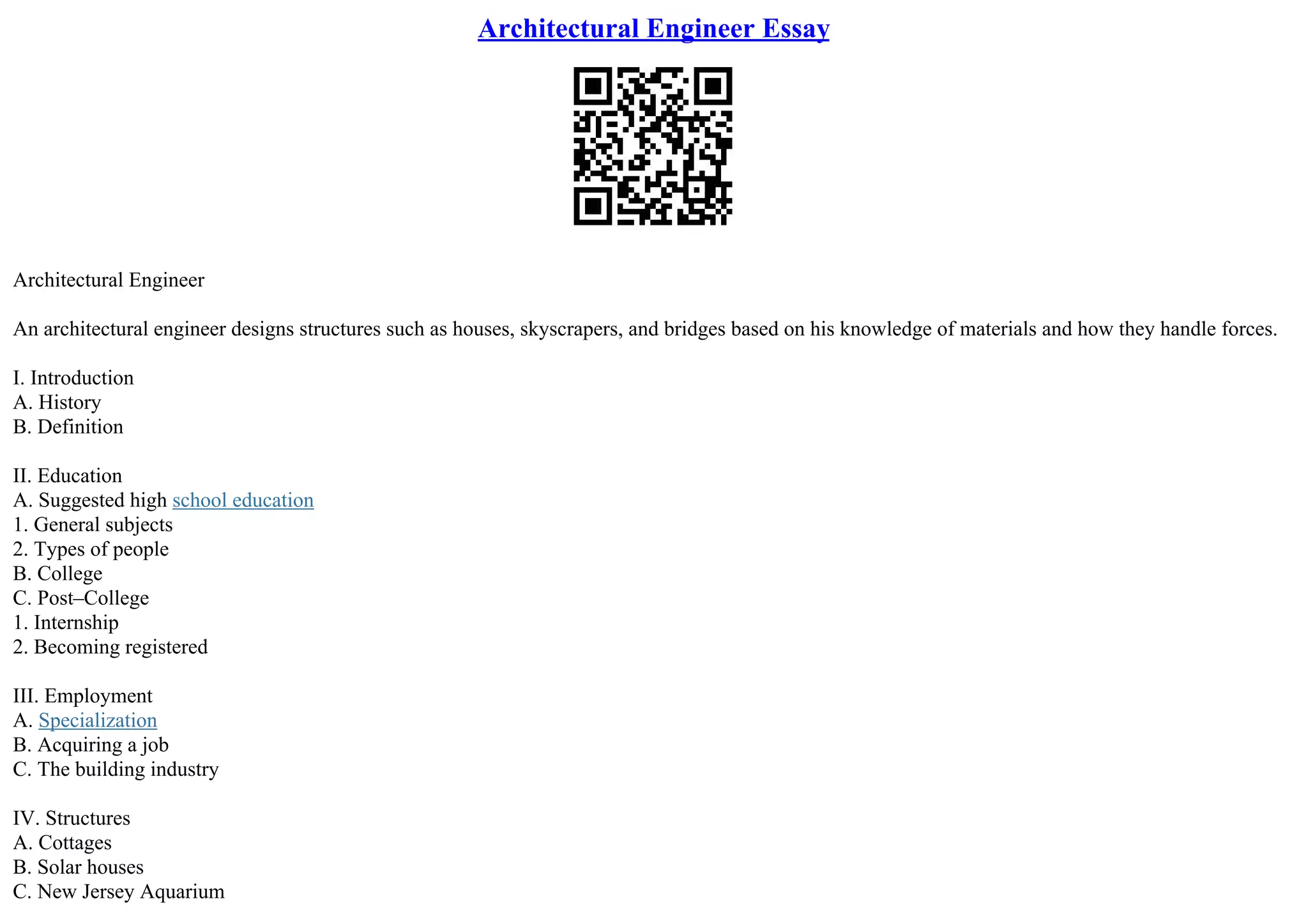 Architectural Engineer Essay
Architectural Engineer
An architectural engineer designs structures such as houses, skyscrapers, and bridges based on his knowledge of materials and how they handle forces.
I. Introduction
A. History
B. Definition
II. Education
A. Suggested high school education
1. General subjects
2. Types of people
B. College
C. Post–College
1. Internship
2. Becoming registered
III. Employment
A. Specialization
B. Acquiring a job
C. The building industry
IV. Structures
A. Cottages
B. Solar houses
C. New Jersey Aquarium
 