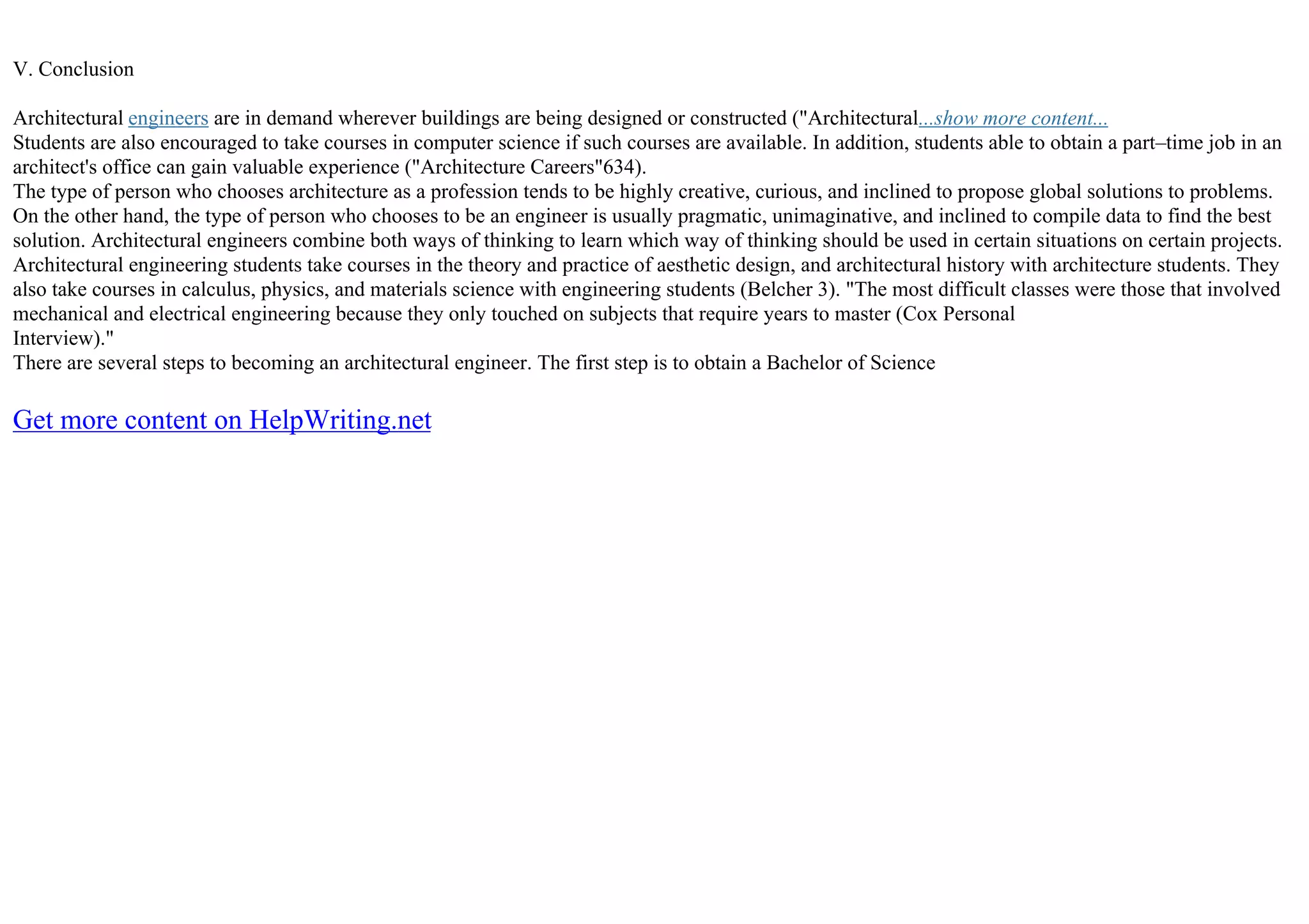 V. Conclusion
Architectural engineers are in demand wherever buildings are being designed or constructed ("Architectural...show more content...
Students are also encouraged to take courses in computer science if such courses are available. In addition, students able to obtain a part–time job in an
architect's office can gain valuable experience ("Architecture Careers"634).
The type of person who chooses architecture as a profession tends to be highly creative, curious, and inclined to propose global solutions to problems.
On the other hand, the type of person who chooses to be an engineer is usually pragmatic, unimaginative, and inclined to compile data to find the best
solution. Architectural engineers combine both ways of thinking to learn which way of thinking should be used in certain situations on certain projects.
Architectural engineering students take courses in the theory and practice of aesthetic design, and architectural history with architecture students. They
also take courses in calculus, physics, and materials science with engineering students (Belcher 3). "The most difficult classes were those that involved
mechanical and electrical engineering because they only touched on subjects that require years to master (Cox Personal
Interview)."
There are several steps to becoming an architectural engineer. The first step is to obtain a Bachelor of Science
Get more content on HelpWriting.net
 