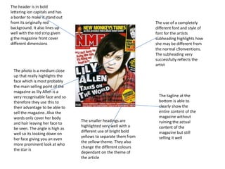 The header is in bold
lettering ion capitals and has
a border to make it stand out
from its originally red
background. It also lines up
well with the red strip given
g the magazine front cover
different dimensions
The photo is a medium close
up that really highlights the
face which is most probably
the main selling point of the
magazine as lily Allen is a
very recognisable face and so
therefore they use this to
their advantage to be able to
sell the magazine. Also the
words only cover her body
and hair leaving her face to
be seen. The angle is high as
well so its looking down on
her face giving you an even
more prominent look at who
the star is
The use of a completely
different font and style of
font for the artists
subheading highlights how
she may be different from
the normal c9onventions.
The subheading very
successfully reflects the
artist
The tagline at the
bottom is able to
clearly show the
entire content of the
magazine without
ruining the actual
content of the
magazine but still
selling it well
The smaller headings are
highlighted very well with a
different use of bright bold
yellows to separate them from
the yellow theme. They also
change the different colours
dependant on the theme of
the article
 