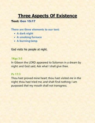 Three Aspects Of Existence
Text: Gen 15:17
There are three elements to our text:
 A dark night
 A smoking furnace
 A burning lamp
God visits his people at night.
1Kgs 3:5
In Gibeon the LORD appeared to Solomon in a dream by
night: and God said, Ask what I shall give thee.
Ps 17:3
Thou hast proved mine heart; thou hast visited me in the
night; thou hast tried me, and shalt find nothing; I am
purposed that my mouth shall not transgress.
 
