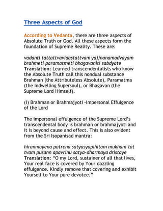 , there are three aspects of
Absolute Truth or God. All these aspects form the
foundation of Supreme Reality. These are:
vadanti tattattvavidastattvam yajjnanamadvayam
brahmeti paramatmeti bhagavaniti sabdyate
Translation: Learned transcendentalists who know
the Absolute Truth call this nondual substance
Brahman (the Attributeless Absolute), Paramatma
(the Indwelling Supersoul), or Bhagavan (the
Supreme Lord Himself).
(i) Brahman or Brahmajyoti -Impersonal Effulgence
of the Lord
The impersonal effulgence of the Supreme Lord’s
transcendental body is brahman or brahmajyoti and
it is beyond cause and effect. This is also evident
from the Sri Isopanisad mantra:
hiranmayena patrena satyasyapihitam mukham tat
tvam pusann apavrinu satya-dharmaya dristaye
Translation: “O my Lord, sustainer of all that lives,
Your real face is covered by Your dazzling
effulgence. Kindly remove that covering and exhibit
Yourself to Your pure devotee.”
 