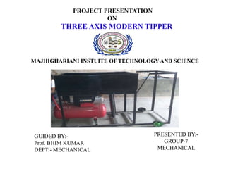 MAJHIGHARIANI INSTUITE OF TECHNOLOGY AND SCIENCE
GUIDED BY:-
Prof. BHIM KUMAR
DEPT:- MECHANICAL
PRESENTED BY:-
GROUP-7
MECHANICAL
PROJECT PRESENTATION
ON
THREE AXIS MODERN TIPPER
 