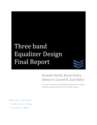 Three band
     Equalizer Design
     Final Report
                            Kenneth Shultz, Bryan Earles,
                            Ahmed A, Carnell H, Zach Baker
                            This report summarizes the Matlab GUI generated to display
                            important design parameters for basic filter designs




EGRE 310 - Final Report

  Professor: Dr. Fillapas

  December 4, 2009
 