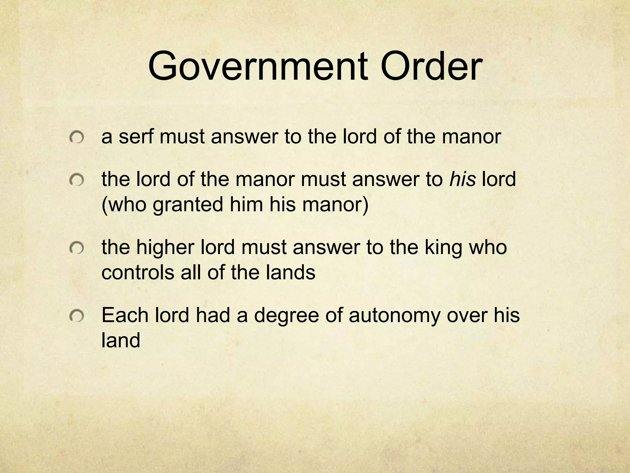 Government Order
a serf must answer to the lord of the manor
the lord of the manor must answer to his lord
(who granted him his manor)
the higher lord must answer to the king who
controls all of the lands
Each lord had a degree of autonomy over his
land
 