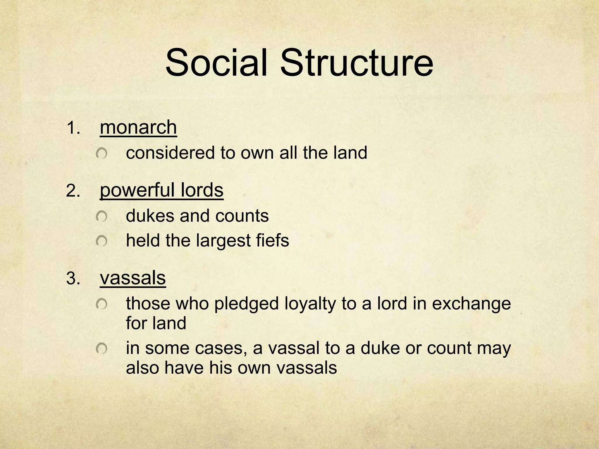 Social Structure
1. monarch
considered to own all the land
2. powerful lords
dukes and counts
held the largest fiefs
3. vassals
those who pledged loyalty to a lord in exchange
for land
in some cases, a vassal to a duke or count may
also have his own vassals
 