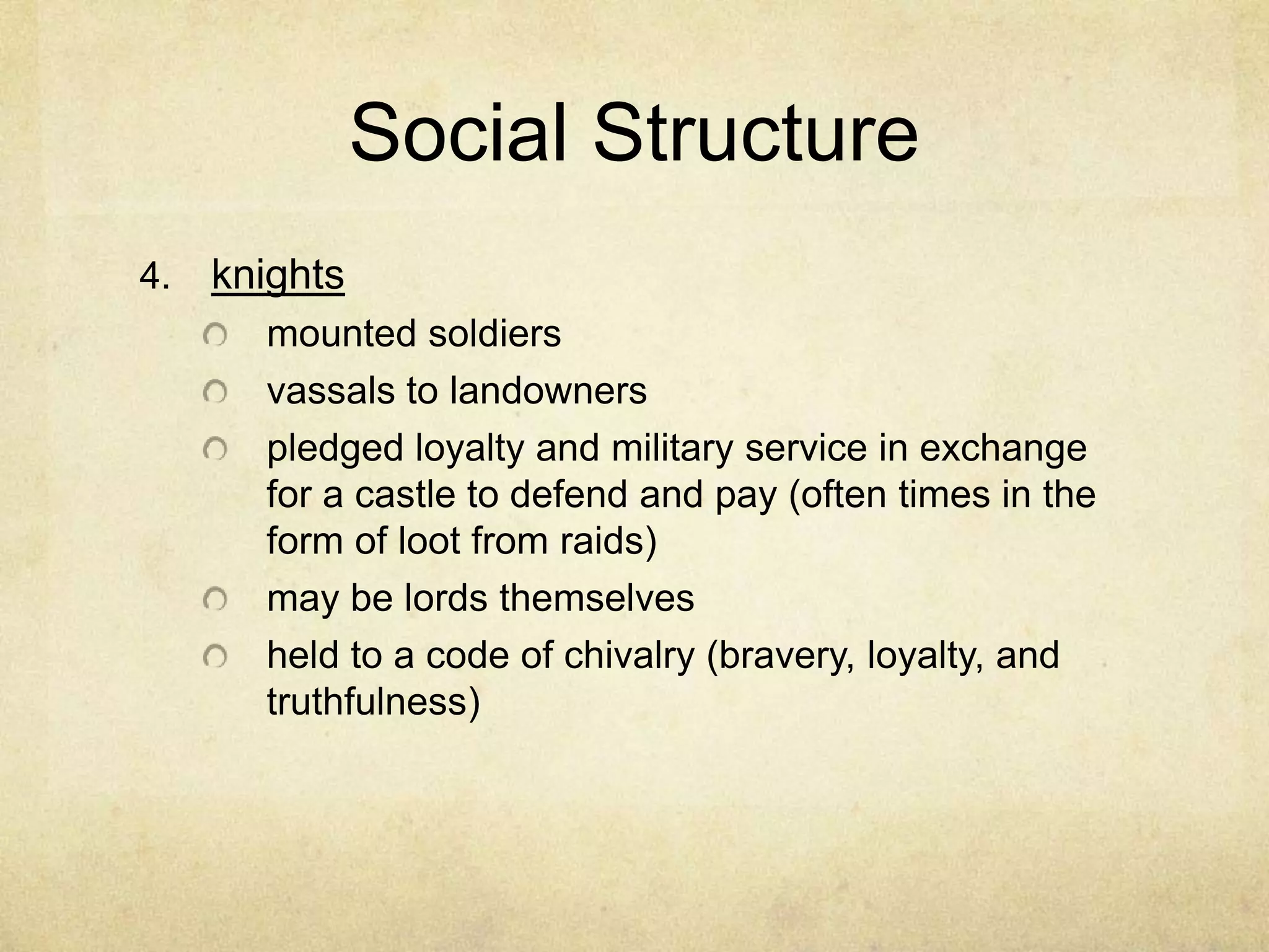 Social Structure
4. knights
mounted soldiers
vassals to landowners
pledged loyalty and military service in exchange
for a castle to defend and pay (often times in the
form of loot from raids)
may be lords themselves
held to a code of chivalry (bravery, loyalty, and
truthfulness)
 