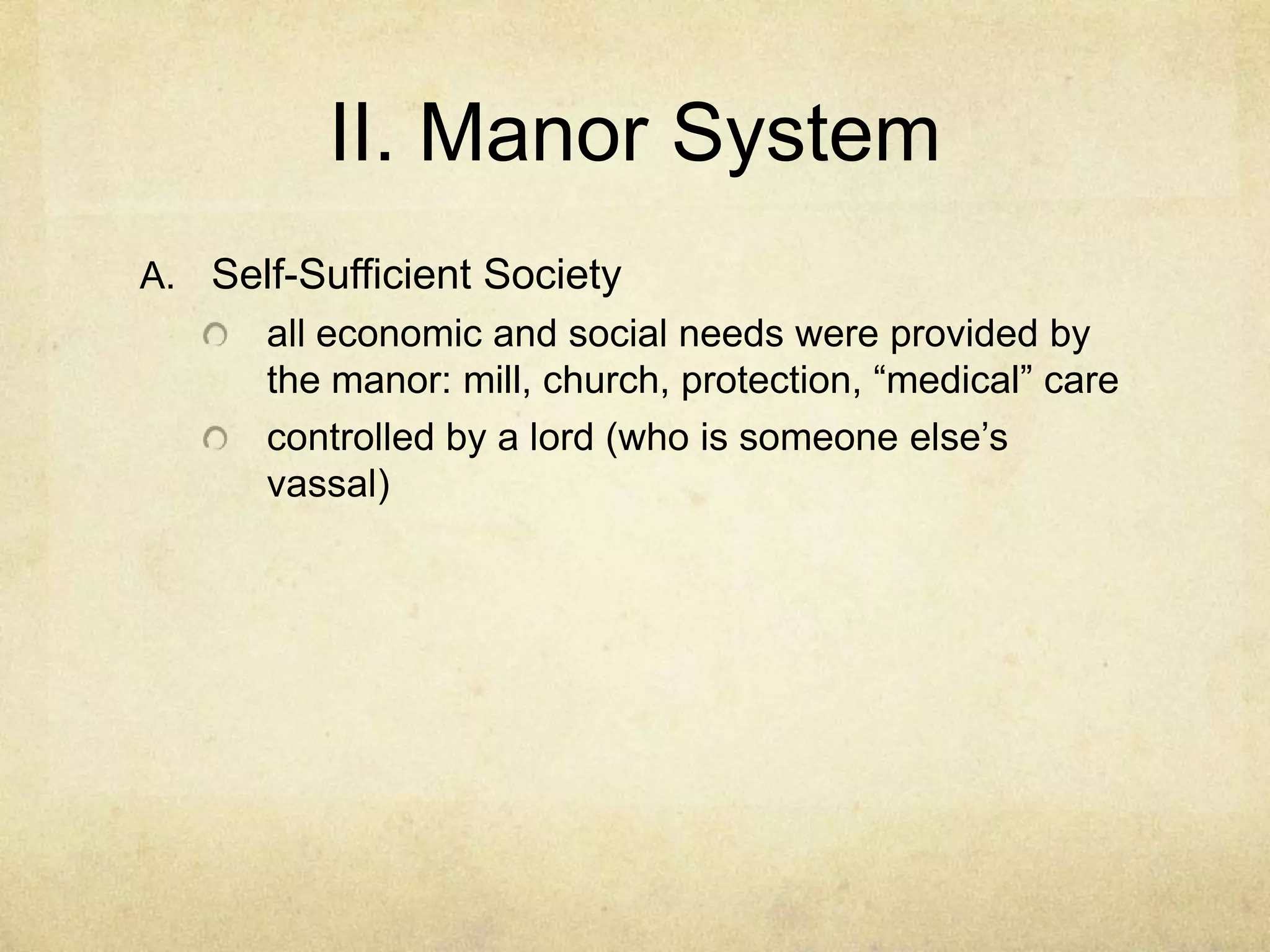 II. Manor System
A. Self-Sufficient Society
all economic and social needs were provided by
the manor
controlled by a lord (who is someone else’s
vassal)
source of natural resources such as
timber, mineral deposits (such as iron), agriculture
 