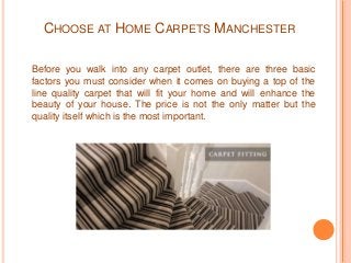 CHOOSE AT HOME CARPETS MANCHESTER 
Before you walk into any carpet outlet, there are three basic 
factors you must consider when it comes on buying a top of the 
line quality carpet that will fit your home and will enhance the 
beauty of your house. The price is not the only matter but the 
quality itself which is the most important. 
 
