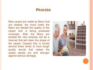 PROCESS 
Most carpet are made by fibers that 
are twisted, the more times the 
fibers are twisted the quality of the 
carpet that is being produced 
increases. After the fibers are 
twisted the next process will be a 
heat-set that will retain the shape of 
the carpet. Carpets that is turned 
several times tends to have tough 
quality results that makes the 
carpet stands out and stronger 
against serious damage. 
 