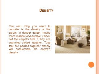 DENSITY 
The next thing you need to 
consider is the density of the 
carpet. A denser carpet means 
more resilient and durable. Check 
out the carpet’s tufts if they are 
crammed closed together. Tufts 
that are packed together closely 
will substantiate the carpet’s 
density 
 