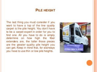 PILE HEIGHT 
The last thing you must consider if you 
want to have a top of the line quality 
carpet is the pile height. You don’t have 
to be a carpet expert in order for you to 
find one. All you have to do is simply 
determine on how high the fiber 
extenders are, the taller those pieces 
are the greater quality pile height you 
can get. Keep in mind that, for stairways 
you have to use thin or low pile heights. 
 