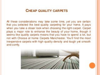 CHEAP QUALITY CARPETS 
All these considerations may take some time, yet you are certain 
that you selected the best quality carpeting for your home. It pays 
when you take a closer look when choosing the right carpet. Carpet 
plays a major role to enhance the beauty of your home, though it 
seems like quality carpets means that you have to spend a lot, but 
not with Choose at home Carpets Manchester. You’ll find the most 
inexpensive carpets with high quality density and tough yet smooth 
and comfy. 
 