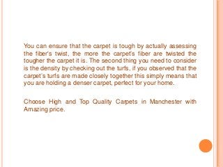 You can ensure that the carpet is tough by actually assessing 
the fiber's twist, the more the carpet’s fiber are twisted the 
tougher the carpet it is. The second thing you need to consider 
is the density by checking out the turfs, if you observed that the 
carpet’s turfs are made closely together this simply means that 
you are holding a denser carpet, perfect for your home. 
Choose High and Top Quality Carpets in Manchester with 
Amazing price. 
 
