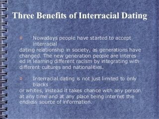 Three Benefits of Interracial Dating
➲ Nowadays people have started to accept
interracial
dating relationship in society, as generations have
changed. The new generation people are interes
ed in learning different racism by integrating with
different cultures and nationalities.
➲ Interracial dating is not just limited to only
blacks
or whites, instead it takes chance with any person
at any time and at any place being internet the
endless source of information.
 