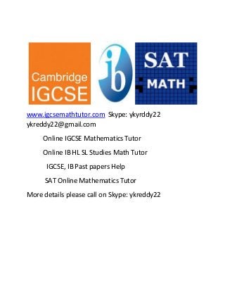 www.igcsemathtutor.com Skype: ykyrddy22 
ykreddy22@gmail.com 
Online IGCSE Mathematics Tutor 
Online IB HL SL Studies Math Tutor 
IGCSE, IB Past papers Help 
SAT Online Mathematics Tutor 
More details please call on Skype: ykreddy22 
