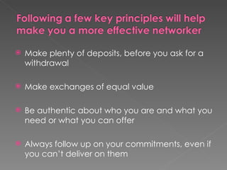    Make plenty of deposits, before you ask for a
    withdrawal

   Make exchanges of equal value

   Be authentic about who you are and what you
    need or what you can offer

   Always follow up on your commitments, even if
    you can’t deliver on them
 