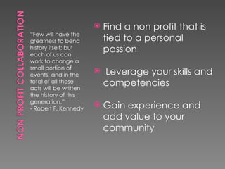    Find a non profit that is
“Few will have the
greatness to bend          tied to a personal
history itself; but
each of us can
                           passion
work to change a
small portion of
events, and in the
                          Leverage your skills and
total of all those
acts will be written
                           competencies
the history of this
generation.”
- Robert F. Kennedy
                          Gain experience and
                           add value to your
                           community
 