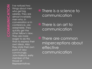 I've noticed two
things about men
who get big                There is a science to
salaries. They are
almost invariably           communication
men who, in
conversation or in
conference, are            There is an art to
adaptable. They
quickly get the             communication
other fellow's view.
They are more
eager to do this           There are common
than to express their
own ideas. Also,            misperceptions about
they state their own
point of view
                            effective
convincingly.               communication
John Hallock, early
member of the
House of
Representatives
 