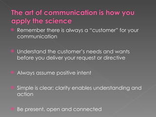    Remember there is always a “customer” for your
    communication

   Understand the customer’s needs and wants
    before you deliver your request or directive

   Always assume positive intent

   Simple is clear; clarity enables understanding and
    action

   Be present, open and connected
 