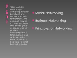 “I like to define
networking as
cultivating mutually
beneficial, give-
                            Social Networking
and-take, win-win
relationships… The
end result may be           Business Networking
to develop a large
and diverse group
of people who will
gladly and
                            Principles of Networking
continually refer a
lot of business to us,
while we do the
same for them.” –
Bob Burg, National
Best Selling Author
 
