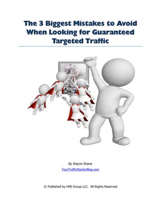The 3 Biggest Mistakes to Avoid
 When Looking for Guaranteed
        Targeted Traffic




                     By Wayne Sharer
                YourTrafficStarterBlog.com




     © Published by HMI Group LLC. All Rights Reserved
 